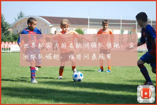 世界杯实力排名欧洲强队领跑，亚洲球队崛起，谁将问鼎冠军