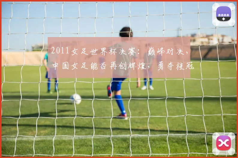 2011女足世界杯决赛：巅峰对决，中国女足能否再创辉煌，勇夺桂冠