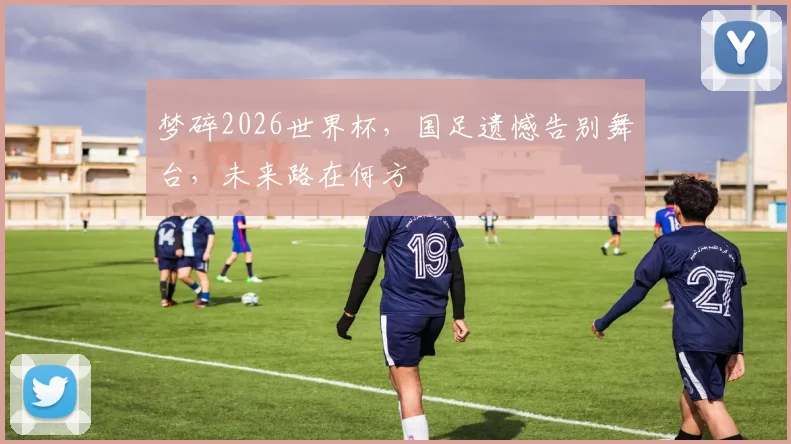 梦碎2026世界杯，国足遗憾告别舞台，未来路在何方