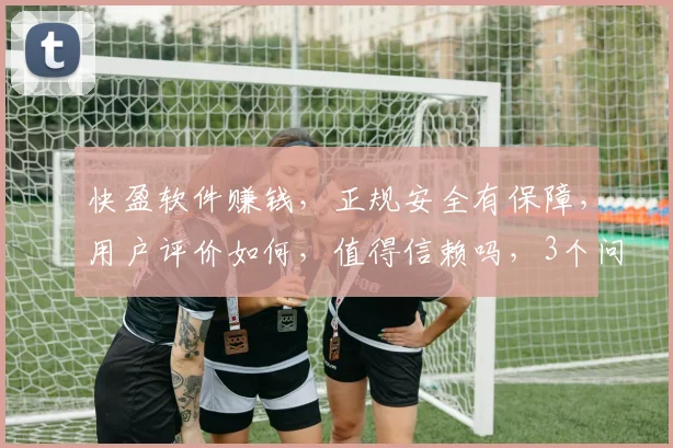 快盈软件赚钱，正规安全有保障，用户评价如何，值得信赖吗，3个问题，您了解多少