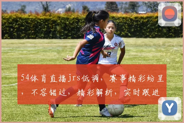 54体育直播jrs低调，赛事精彩纷呈，不容错过，精彩解析，实时跟进，三重福利，等你来享