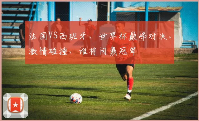 法国VS西班牙，世界杯巅峰对决，激情碰撞，谁将问鼎冠军