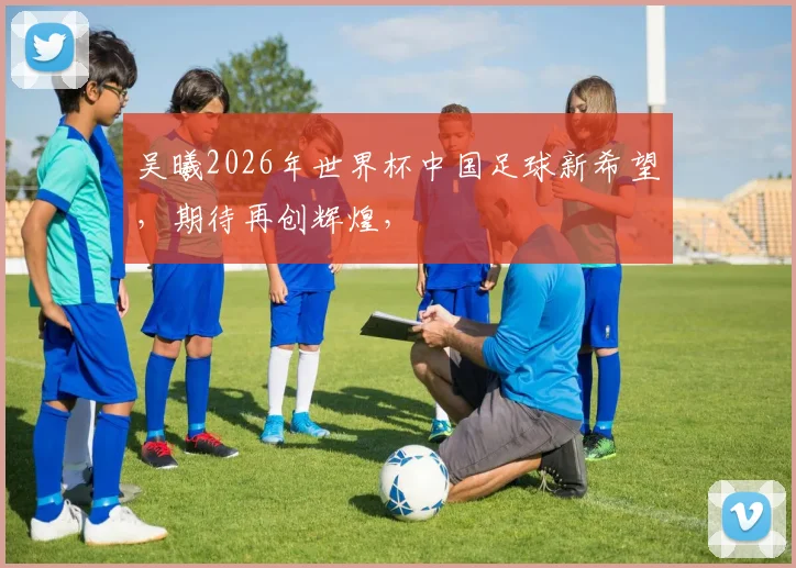 吴曦2026年世界杯中国足球新希望，期待再创辉煌，