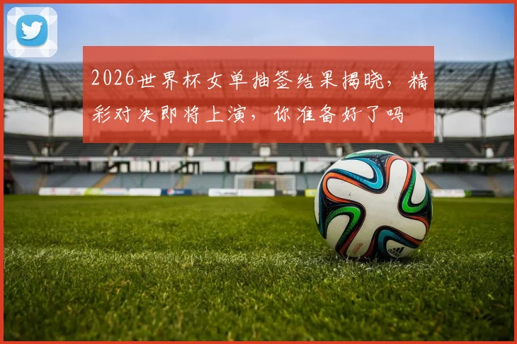 2026世界杯女单抽签结果揭晓，精彩对决即将上演，你准备好了吗