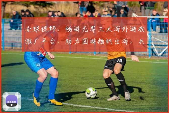 全球视野，畅游无界三大海外游戏推广平台，助力国游扬帆出海，共筑辉煌