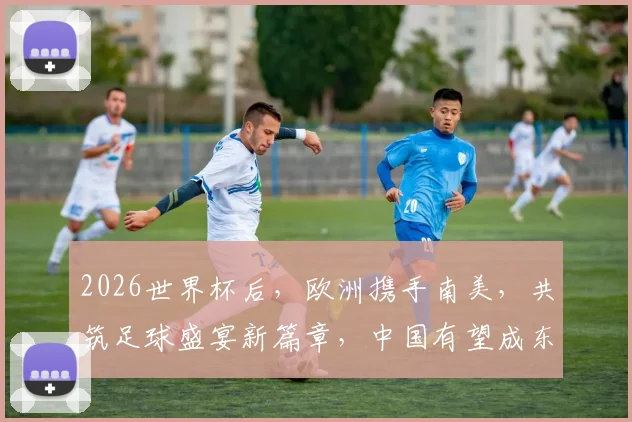 2026世界杯后，欧洲携手南美，共筑足球盛宴新篇章，中国有望成东道主